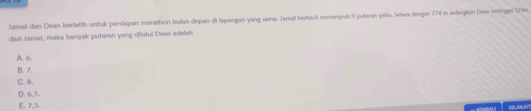 Jamal dan Dean berlatih untuk perslapan marathon bulan depan di lapangan yang sama. Jamal berhasil menempuh 9 putaran yaltu. Setara dengan 774 m sedangkan Dean tertinggal 129m
dari Jamal, maka banyak putaran yang dilalui Dean adalah
A. 6.
B. 7.
C. 8.
D. 6, 5.
E. 7, 5.
== KEMBAL I SELANJU