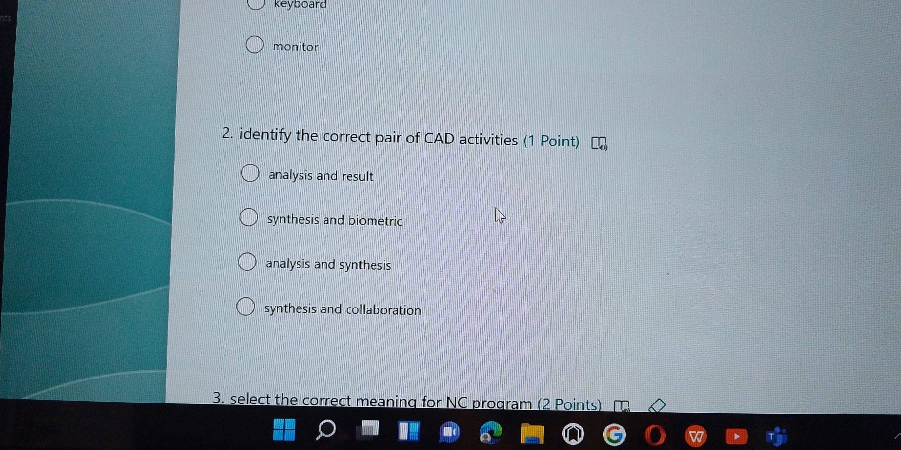 keyboard
monitor
2. identify the correct pair of CAD activities (1 Point)
analysis and result
synthesis and biometric
analysis and synthesis
synthesis and collaboration
3. select the correct meaning for NC program (2 Points)