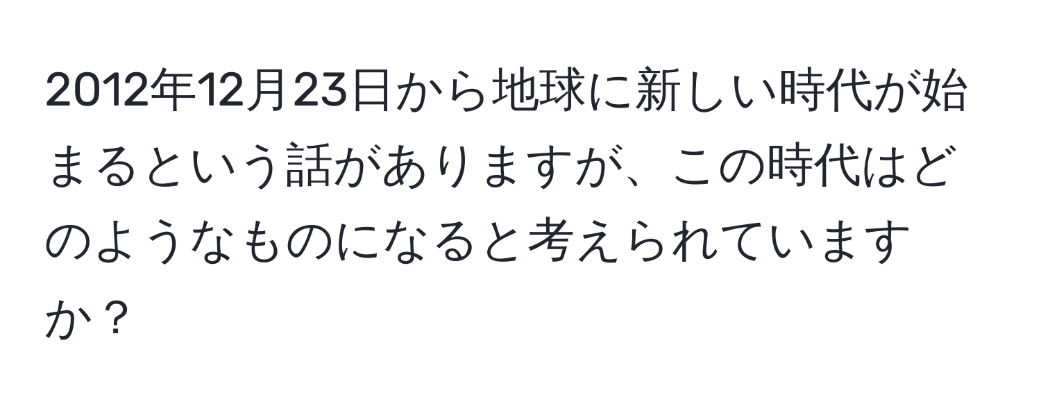 2012年12月23日から地球に新しい時代が始まるという話がありますが、この時代はどのようなものになると考えられていますか？