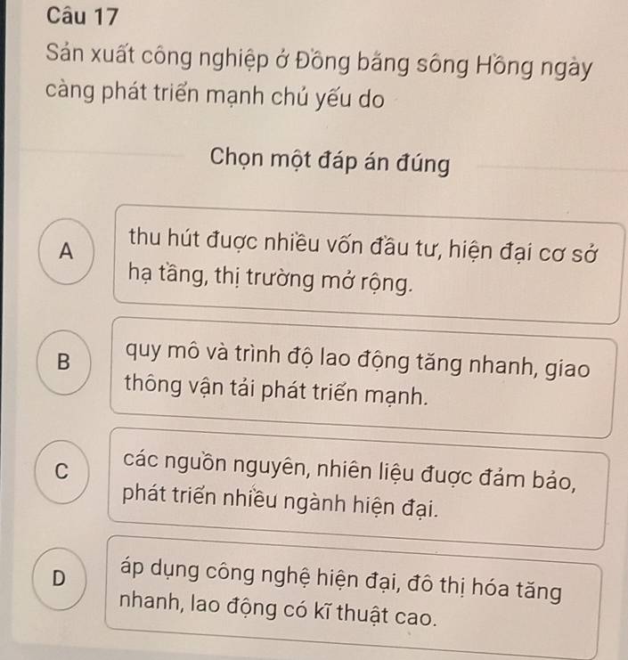 Sản xuất công nghiệp ở Đồng băng sông Hồng ngày
càng phát triển mạnh chủ yếu do
Chọn một đáp án đúng
A
thu hút đuợc nhiều vốn đầu tư, hiện đại cơ sở
hạ tầng, thị trường mở rộng.
B quy mô và trình độ lao động tăng nhanh, giao
thông vận tải phát triển mạnh.
C các nguồn nguyên, nhiên liệu được đảm bảo,
phát triển nhiều ngành hiện đại.
D áp dụng công nghệ hiện đại, đô thị hóa tăng
nhanh, lao động có kĩ thuật cao.