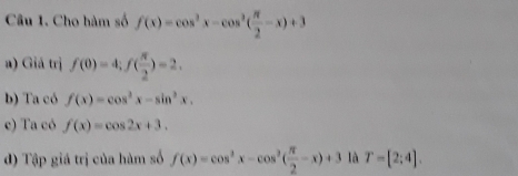 Cho hàm số f(x)=cos^2x-cos^2( π /2 -x)+3
a) Giá trị f(0)=4; f( π /2 )=2.
b) Ta có f(x)=cos^2x-sin^2x.
c) Ta có f(x)=cos 2x+3.
d) Tập giá trị của hàm số f(x)=cos^2x-cos^2( π /2 -x)+3 là T=[2:4].