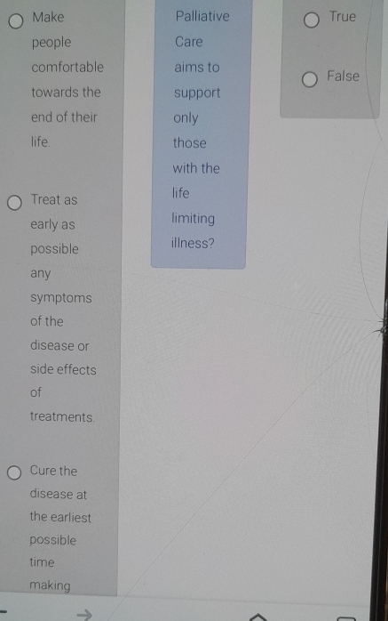 Make Palliative True
people Care
comfortable aims to False
towards the support
end of their only
life. those
with the
Treat as life
early as limiting
possible
illness?
any
symptoms
of the
disease or
side effects
of
treatments.
Cure the
disease at
the earliest
possible
time
making