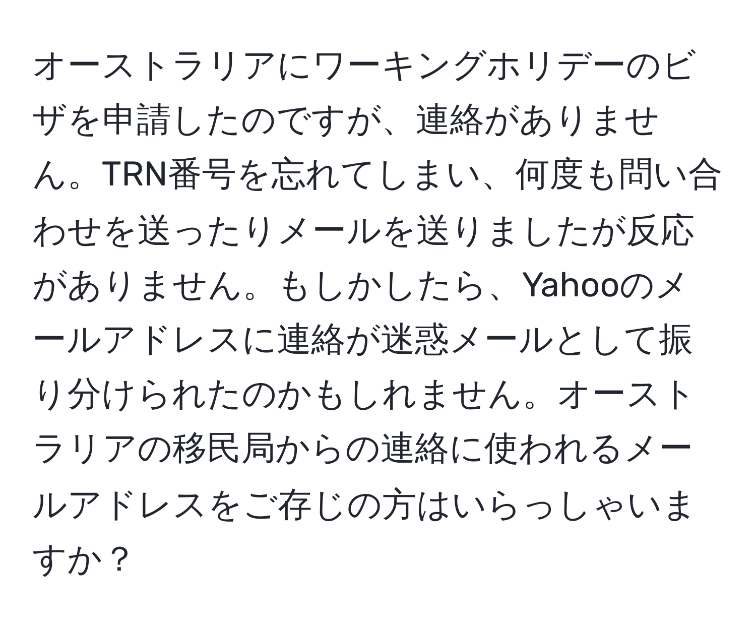 オーストラリアにワーキングホリデーのビザを申請したのですが、連絡がありません。TRN番号を忘れてしまい、何度も問い合わせを送ったりメールを送りましたが反応がありません。もしかしたら、Yahooのメールアドレスに連絡が迷惑メールとして振り分けられたのかもしれません。オーストラリアの移民局からの連絡に使われるメールアドレスをご存じの方はいらっしゃいますか？