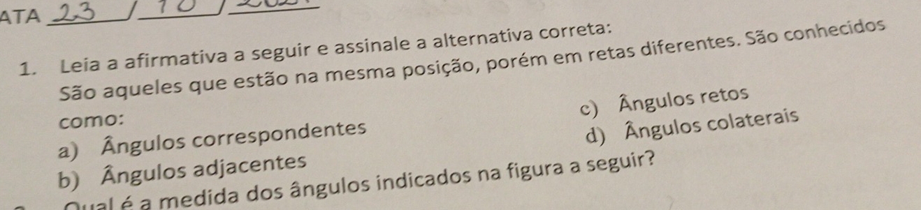 ATA_
_
_
1. Leia a afirmativa a seguir e assinale a alternativa correta:
São aqueles que estão na mesma posição, porém em retas diferentes. São conhecidos
como:
a) Ângulos correspondentes c) Ângulos retos
d) Ângulos colaterais
b) Ângulos adjacentes
ual é a medida dos ângulos indicados na figura a seguir?