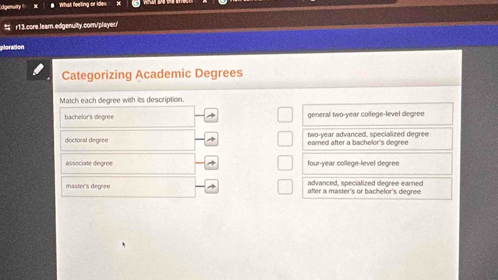 Idgenuity x What feeling or idea What are the erfec
r13.core.lear.edgenuity.com/player/
ploration
Categorizing Academic Degrees
Match each degree with its description.
bachelor's degree general two-year college-level degree
two-year advanced, specialized degree
doctoral degree earned after a bachelor's degree
associate degree four-year college-level degree
advanced, specialized degree earned
master's degree after a master's or bachelor's degree