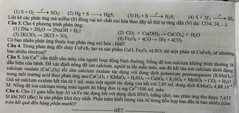 (1) S+O_2xrightarrow t^0SO_2; (2) Hg+Sto HgS; (3) H_2+Sxrightarrow t°H_2S; (4) S+3F_2xrightarrow t^0SF_6
Liệt kê các phản ứng mà sulfur (S) đóng vai trò chất oxi hóa theo dãy số thứ tự tăng dần (Ví dụ: 1234, 24,...).
Câu 3. Cho 4 phương trình phản ứng:
(1) 2Na+2H_2Oto 2NaOH+H_2uparrow
(2) CO_2+Ca(OH)_2to CaCO_3downarrow +H_2O
(3) 2KClO_3to 2KCl+3O_2 (4)
Có bao nhiêu phản ứng thuộc loại phản ứng oxi hóa - khử? Fe_3O_4+4COto 3Fe+4CO_2
Câu 4. Trong phản ứng đốt cháy CuFeS_2 tạo ra sản phẩm CuO,Fe_2O_3 và SO_2
bao nhiêu electron? thì một phân tử CuFeS_2 sẽ nhường
Câu 5. Ion Ca^(2+) cần thiết cho máu của người hoạt động bình thường. Nồng độ ion calcium không bình thường là
dấu hiệu của bệnh. Để xác định nồng độ ion calcium, người ta lấy mẫu máu, sau đó kết tủa ion calcium dưới dạng
calcium oxalate (CaC_2O_4) rồi cho calcium oxalate tác dụng với dung dịch potassium penmanganate
trong môi trường acid theo phản ứng sau: CaC_2O_4+KMnO_4+H_2SO_4to CaSO_4+K_2SO_4+MnSO_4+CO_2+H_2O (KMnO_4)
Giả sử calcium oxalate kết tủa từ 1 mL máu một người tác dụng vừa hết với 2,05 mL dung dịch B (MnO_44,88.10^(-4)
M. Nồng độ ion calcium trong máu người đó bằng đơn vị mg Ca^(2+) 100mL máu,
Câu 6. Cho 11 gam hỗn hợp Al và Fe tác dụng hết với dụng dịch HNO_3 loãng (dư), sau phản ứng thu được 7,437
lít khí NO (đkc) là sản phẩm khử duy nhất. Phần trăm khối lượng của Al trong hỗn hợp ban đầu là bao nhiêu (làm
tròn kết quả đến hàng phần mười)?
_hét_