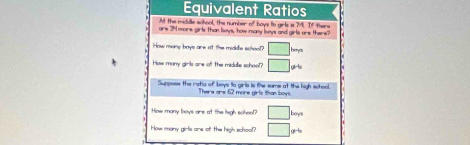 Equivalent Ratios 
At the middle school, the number of boys to girls s 7.4. If there 
are 34 more girls than boys, how many boys and girls are there? 
How many boys are at the middle school? □ boys 
How many girls are at the middle school? □ girls 
Suppose the ratio of boys to girls is the same at the high school. 
There are 62 more girls than boys. 
How many boys are at the high school? □ boy
How many girls are at the high school? □ grt_0