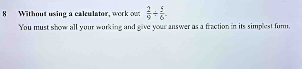 Without using a calculator, work out  2/9 /  5/6 . 
You must show all your working and give your answer as a fraction in its simplest form.