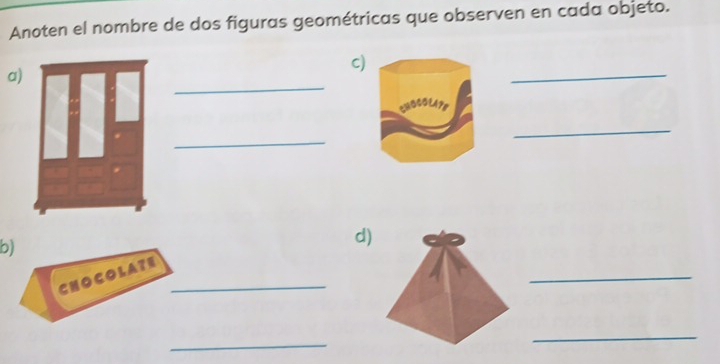 Anoten el nombre de dos figuras geométricas que observen en cada objeto. 
a) 
c 
_ 
_ 
_ 
_ 
b) 
d) 
CHOCOLATE_ 
_ 
_ 
_