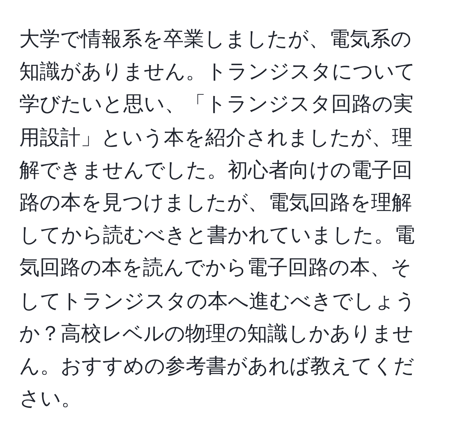 大学で情報系を卒業しましたが、電気系の知識がありません。トランジスタについて学びたいと思い、「トランジスタ回路の実用設計」という本を紹介されましたが、理解できませんでした。初心者向けの電子回路の本を見つけましたが、電気回路を理解してから読むべきと書かれていました。電気回路の本を読んでから電子回路の本、そしてトランジスタの本へ進むべきでしょうか？高校レベルの物理の知識しかありません。おすすめの参考書があれば教えてください。