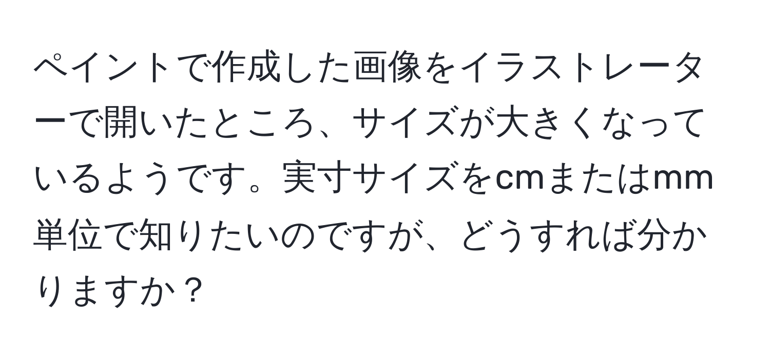 ペイントで作成した画像をイラストレーターで開いたところ、サイズが大きくなっているようです。実寸サイズをcmまたはmm単位で知りたいのですが、どうすれば分かりますか？