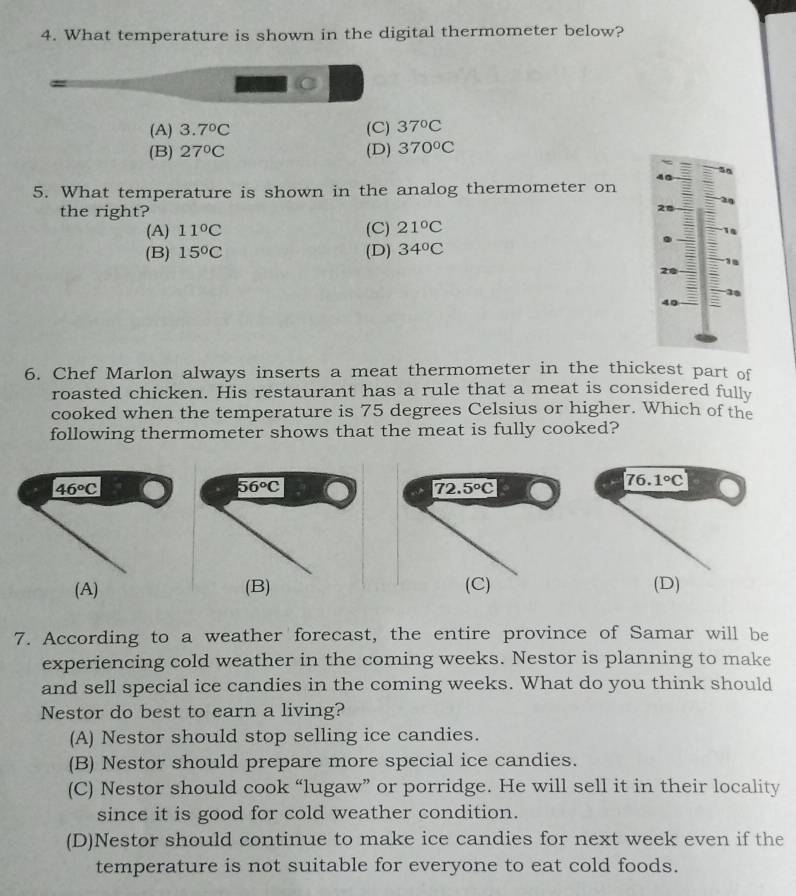 What temperature is shown in the digital thermometer below?
(A) 3.7°C (C) 37°C
(B) 27°C (D) 370°C
5. What temperature is shown in the analog thermometer on
the right?
28
(A) 11°C (C) 21°C
(B) 15°C (D) 34°C
18
20
1
40
6. Chef Marlon always inserts a meat thermometer in the thickest part of
roasted chicken. His restaurant has a rule that a meat is considered fully
cooked when the temperature is 75 degrees Celsius or higher. Which of the
following thermometer shows that the meat is fully cooked?
(D)
7. According to a weather forecast, the entire province of Samar will be
experiencing cold weather in the coming weeks. Nestor is planning to make
and sell special ice candies in the coming weeks. What do you think should
Nestor do best to earn a living?
(A) Nestor should stop selling ice candies.
(B) Nestor should prepare more special ice candies.
(C) Nestor should cook “lugaw” or porridge. He will sell it in their locality
since it is good for cold weather condition.
(D)Nestor should continue to make ice candies for next week even if the
temperature is not suitable for everyone to eat cold foods.