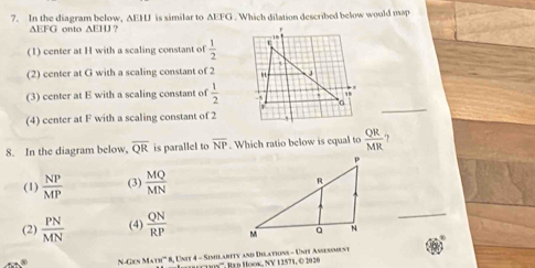 In the diagram below, AEHU is similar to AEFG. Which dilation described below would map
∆EFG onto ∆EHJ?
(1) center at H with a scaling constant of  1/2 
(2) center at G with a scaling constant of 2
(3) center at E with a scaling constant of  1/2 
(4) center at F with a scaling constant of 2
_
8. In the diagram below, overline QR is parallel to overline NP. Which ratio below is equal to  QR/MR  ?
(1)  NP/MP  (3)  MQ/MN 
(2)  PN/MN  (4)  QN/RP  N_
N-Gen Math''' 8, Unit 4 - Simlarity and Dilations - Unit Assessment
os''', Itn Hook, NV 1 2571, © 2020