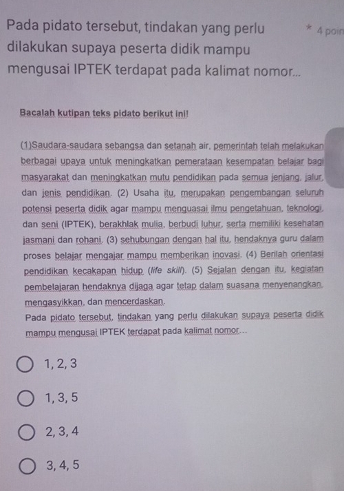 Pada pidato tersebut, tindakan yang perlu * 4 poin
dilakukan supaya peserta didik mampu
mengusai IPTEK terdapat pada kalimat nomor...
Bacalah kutipan teks pidato berikut ini!
(1)Saudara-saudara sebangsa dan setanah air, pemerintah telah melakukan
berbagai upaya untuk meningkatkan pemerataan kesempatan belajar bagi
masyarakat dan meningkatkan mutu pendidikan pada semua jenjang, jalur,
dan jenis pendidikan. (2) Usaha itu, merupakan pengembangan seluruh
potensi peserta didik agar mampu menguasai ilmu pengetahuan, teknologi.
dan seni (IPTEK), berakhlak mulia, berbudi luhur, serta memiliki kesehatan
jasmani dan rohani. (3) sehubungan dengan hal itu, hendaknya guru dalam
proses belajar mengajar mampu memberikan inovasi. (4) Berilah orientasi
pendidikan kecakapan hidup (life skill). (5) Sejalan dengan itu, kegiatan
pembelajaran hendaknya dijaga agar tetap dalam suasana menyenangkan.
mengasyikkan, dan mencerdaskan.
Pada pidato tersebut, tindakan yang perlu dilakukan supaya peserta didik
mampu mengusai IPTEK terdapat pada kalimat nomor..
1, 2, 3
1, 3, 5
2, 3, 4
3, 4, 5