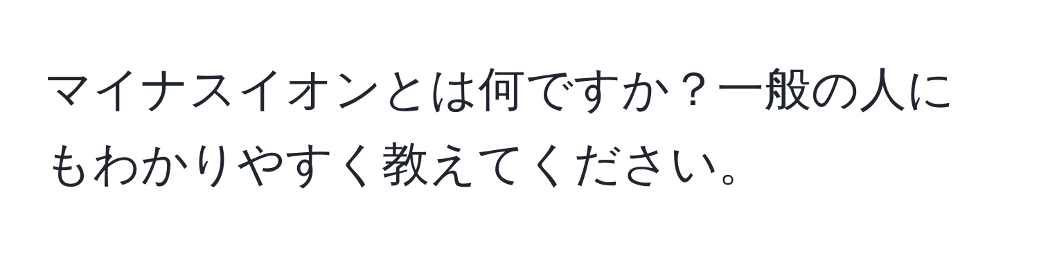 マイナスイオンとは何ですか？一般の人にもわかりやすく教えてください。