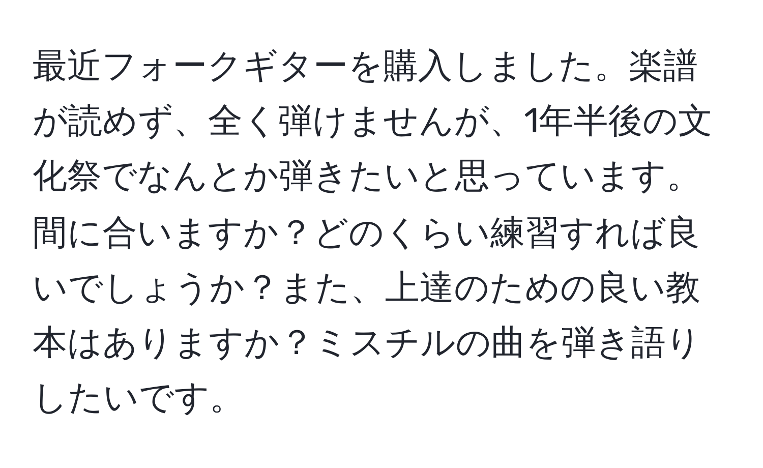 最近フォークギターを購入しました。楽譜が読めず、全く弾けませんが、1年半後の文化祭でなんとか弾きたいと思っています。間に合いますか？どのくらい練習すれば良いでしょうか？また、上達のための良い教本はありますか？ミスチルの曲を弾き語りしたいです。