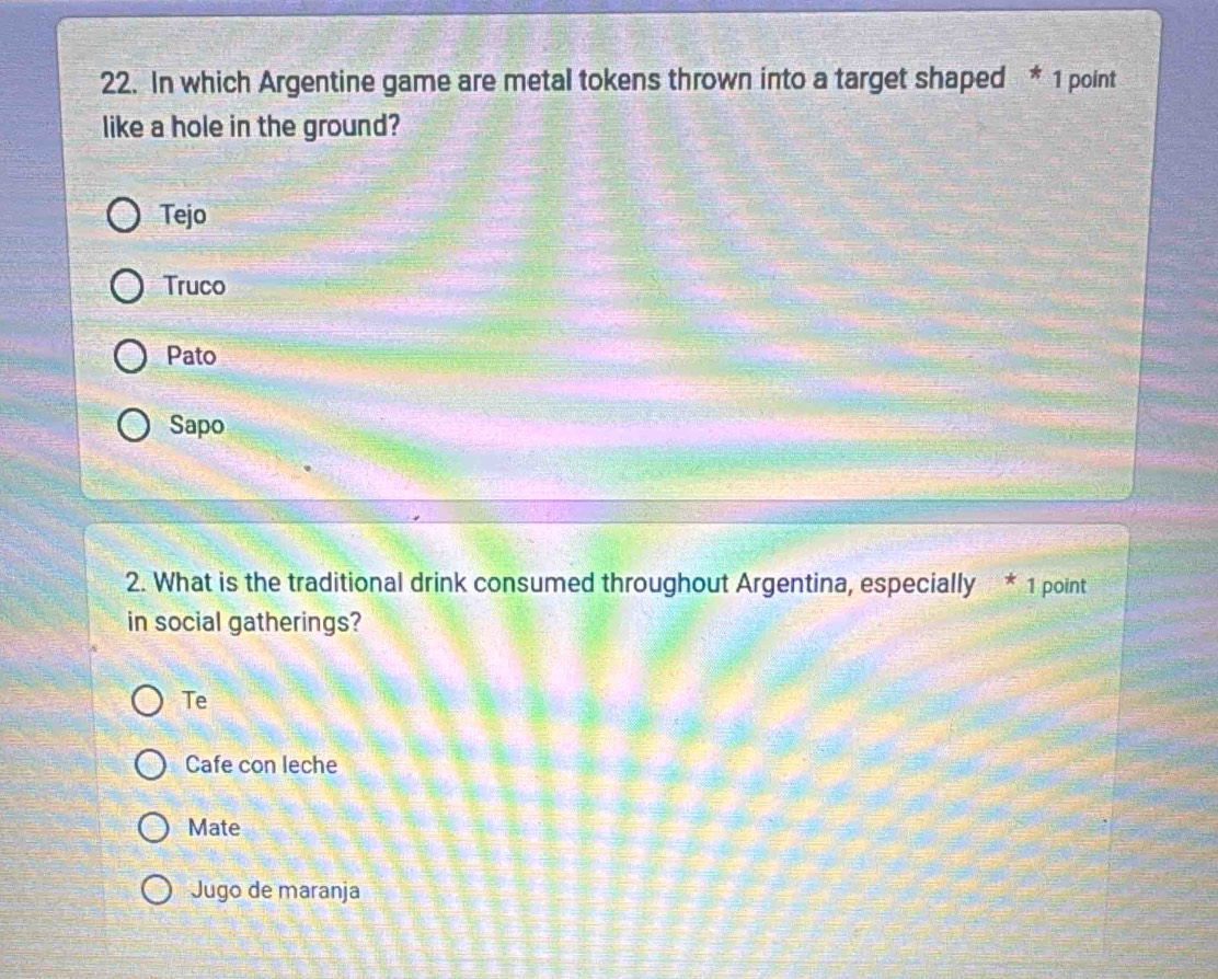 In which Argentine game are metal tokens thrown into a target shaped * 1 point
like a hole in the ground?
Tejo
Truco
Pato
Sapo
2. What is the traditional drink consumed throughout Argentina, especially * 1 point
in social gatherings?
Te
Cafe con leche
Mate
Jugo de maranja