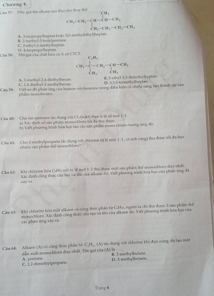 Chương 4.
Câu 57: Hãy gọi tên alkane sau theo tên thau thể
beginarrayr CH_3-CH_2-CH-CH_3 CH_3-CH_2-CH_2-CH_3endarray
A. 3-isopropylheptan hoặc 3(2-methylethyl)heptan.
B. 2-methyl-3-butylpentane
C. 3-ethyl-2-methylheptan
D. 4-isopropylheptan
Câu 58: Tên gọi của chất hữu co X có CTCT:
CH_3-beginarrayl C_2H_5 -CH_2-CH-CH_3 CH_1endarray.
A. 2-methyl-2,4-diethylhexan. B. 5-ethyl-3,3-dimethylheptan
C. 2,4-diethyl-2-methylhexan. D. 3,3,5-trimethylheptan.
Câu 59: Viết sơ đồ phản ứng của butane với bromine trong điều kiện có chiếu sáng, tạo thành các sản
phẩm monobromo.
Câu 60: Cho iso-pentane tác dụng với Cl: (askt) theo tỉ lệ soverline O mol 1:1.
a) Xác định số sản phẩm monochloro tối đa thu được.
b) Viết phương trình hóa học tạo các sản phẩm mono chloro tương ứng đó.
Câu 61: Cho 2-methylpropane tác dụng với chlorine (tỉ lệ mol 1:1 , có ánh sáng) thu được tối đa bao
nhiêu sản phẩm thể monochloro?
Câu 62: Khi chlorine hỏa CsHĩ với tỷ lệ mol 1:1 thu được một sản phẩm thể monochloro duy nhất.
Xác định công thức cấu tạo và tên của alkane đó. Viết phương trình hóa học của phản ứng đã
xáy ra.
Câu 63: Khi chlorine hóa một alkane có công thức phân tử C₆Hu, người ta chi thu được 2 sản phẩm thể
monochloro. Xác định công thức cấu tạo và tên của alkane đó. Viết phương trình hóa học của
các phản ứng xảy ra.
A)
Câu 64: Alkane (A) có công thức phân tử C_5H_12 (A tác dụng với chlorine khi đun nóng chi tạo một
dẫn xuất monochloro duy nhất. Tên gọi của (A) là
A. pentane. B. 2-methylbutane.
C. 2,2-dimethylpropane. D. 3-methylbutane.
Trang 6