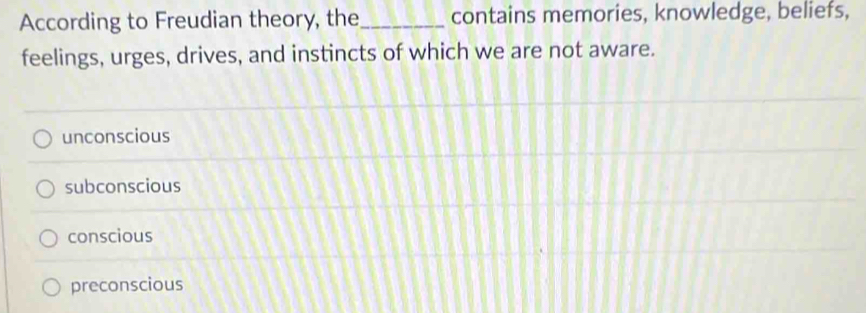 According to Freudian theory, the_ contains memories, knowledge, beliefs,
feelings, urges, drives, and instincts of which we are not aware.
unconscious
subconscious
conscious
preconscious