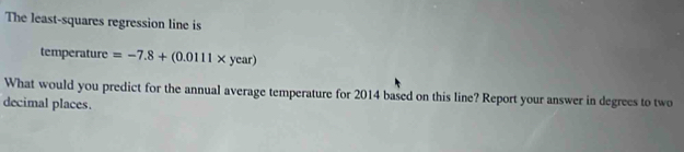 The least-squares regression line is 
temperature =-7.8+(0.0111* year)
What would you predict for the annual average temperature for 2014 based on this line? Report your answer in degrees to two 
decimal places.