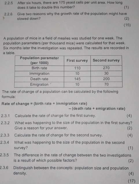 After six hours, there are 175 yeast cells per unit area. How long 
does it take to double this number? (1) 
2.2.6 Give two reasons why the growth rate of the population might have 
slowed down? (2) 
(15) 
A population of mice in a field of mealies was studied for one week. The 
population parameters (per thousand mice) were calculated for that week.
Six months later the investigation was repeated. The results are recorded in 
aa 
The rate of change of a population can be calculated by the following 
formula: 
Rate of change = (birth rate + immigration rate) 
- (death rate + emigration rate) 
2.3.1 Calculate the rate of change for the first survey. (4) 
2.3.2 What was happening to the size of the population in the first survey? 
Give a reason for your answer. (2) 
2.3.3 Calculate the rate of change for the second survey. (4) 
2.3.4 What was happening to the size of the population in the second 
survey? (1) 
2.3.5 The difference in the rate of change between the two investigations 
is a result of which possible factors? (2) 
2.3.6 Distinguish between the concepts: population size and population 
density. (4) 
(17)
