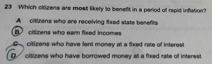 Which citizens are most likely to benefit in a period of rapid inflation?
A citizens who are receiving fixed state benefits
B citizens who earn fixed incomes
G citizens who have lent money at a fixed rate of interest
D citizens who have borrowed money at a fixed rate of interest