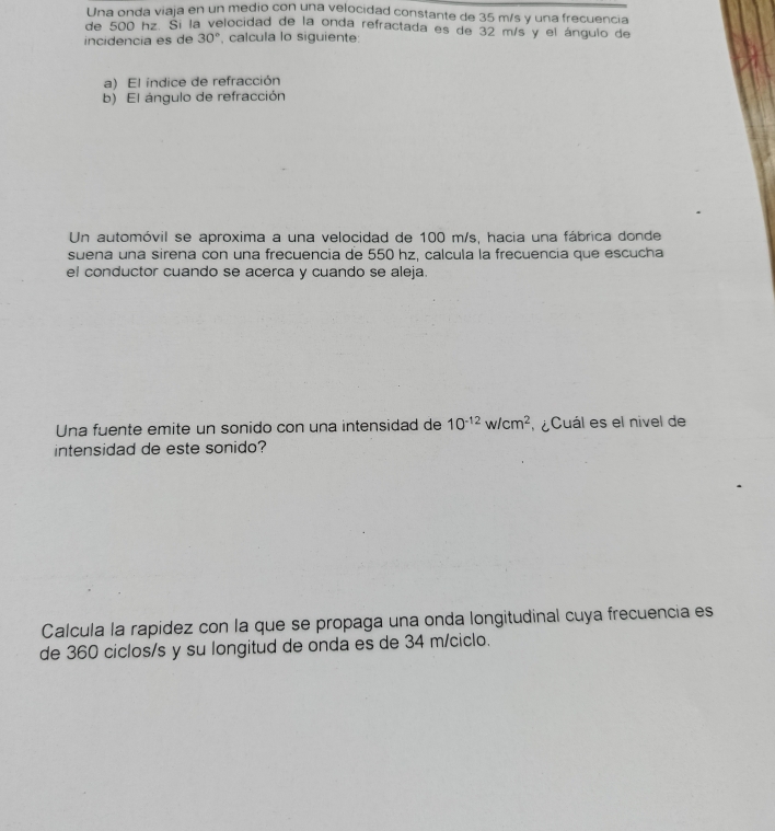 Una onda viaja en un medio con una velocidad constante de 35 m/s y una frecuencia 
de 500 hz. Si la velocidad de la onda refractada es de 32 m/s y el ángulo de 
incidencia es de 30° , calcula lo siguiente: 
a) El indice de refracción 
b) El ángulo de refracción 
Un automóvil se aproxima a una velocidad de 100 m/s, hacia una fábrica donde 
suena una sirena con una frecuencia de 550 hz, calcula la frecuencia que escucha 
el conductor cuando se acerca y cuando se aleja. 
Una fuente emite un sonido con una intensidad de 10^(-12)w/cm^2 l ¿Cuál es el nivel de 
intensidad de este sonido? 
Calcula la rapídez con la que se propaga una onda longitudinal cuya frecuencia es 
de 360 ciclos/s y su longitud de onda es de 34 m/ciclo.