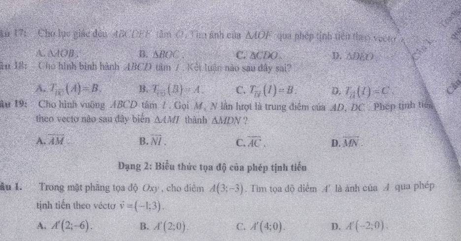 An 17:' Chó lục giác đều 48CDEF tâm O, Tìm ảnh của △ AOF qua nhép tinh tiên thac voệt
A. △ AOB. B. △ BOC. C. △ CDO. D. △DEO
Ru 18: Cho hình binh hành ABCD tâm /. Kết luận nào sau đây sai?
A. T_10(A)=B. B. T_10(B)=A. C. T_overline D(I)=B. D. T_n(I)=C. Chy
ầu 19: Cho hình vuỡng ABCD tâm / . Gọi M, N lần hượt là trung điểm của AD, DC Phép tịnh tiên
theo vecto não sau đây biển △ AMI thành △ MDN ?.
A. overline AM B. overline NI. overline AC. D. overline MN. 
C.
Dạng 2: Biểu thức tọa độ của phép tịnh tiểu
ầu 1. Trong mặt phăng tọa độ Oxy , cho điểm A(3;-3). Tìm tọa độ diểm 4' là ảnh của A qua phép
tịinh tiến theo vécto vector v=(-1,3).
A. A'(2;-6). B. A'(2;0). C. A'(4;0). D. A'(-2,0).