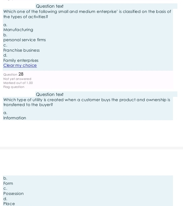 Question text
Which one of the following small and medium enterprise' is classified on the basis of
the types of activities?
a.
Manufacturing
b.
personal service firms
C.
Franchise busines
d.
Family enterprises
Clear my choice
Question 28
Not yet answered
Marked out of 1.00
Flag question
Question text
Which type of utility is created when a customer buys the product and ownership is
transferred to the buyer?
a.
Information
b.
Form
C.
Possession
d.
Place