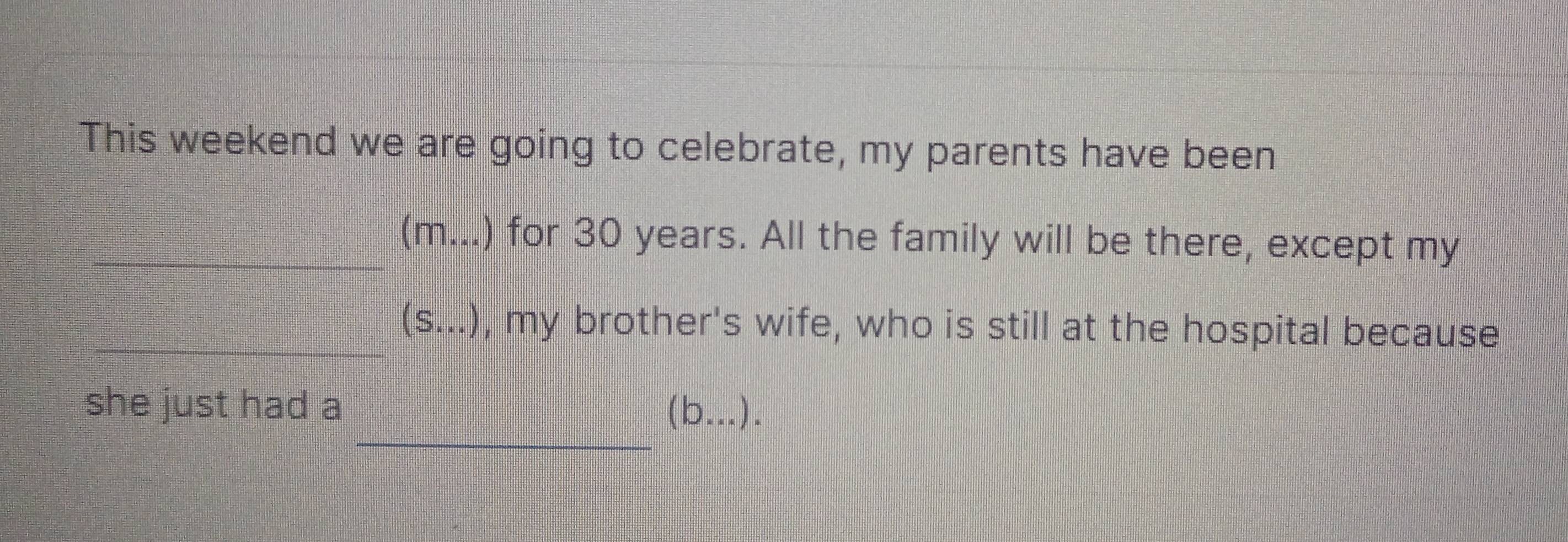 This weekend we are going to celebrate, my parents have been 
_ 
_ 
_(m...) for 30 years. All the family will be there, except my 
(S...) , my brother's wife, who is still at the hospital because 
_ 
she just had a (b...).