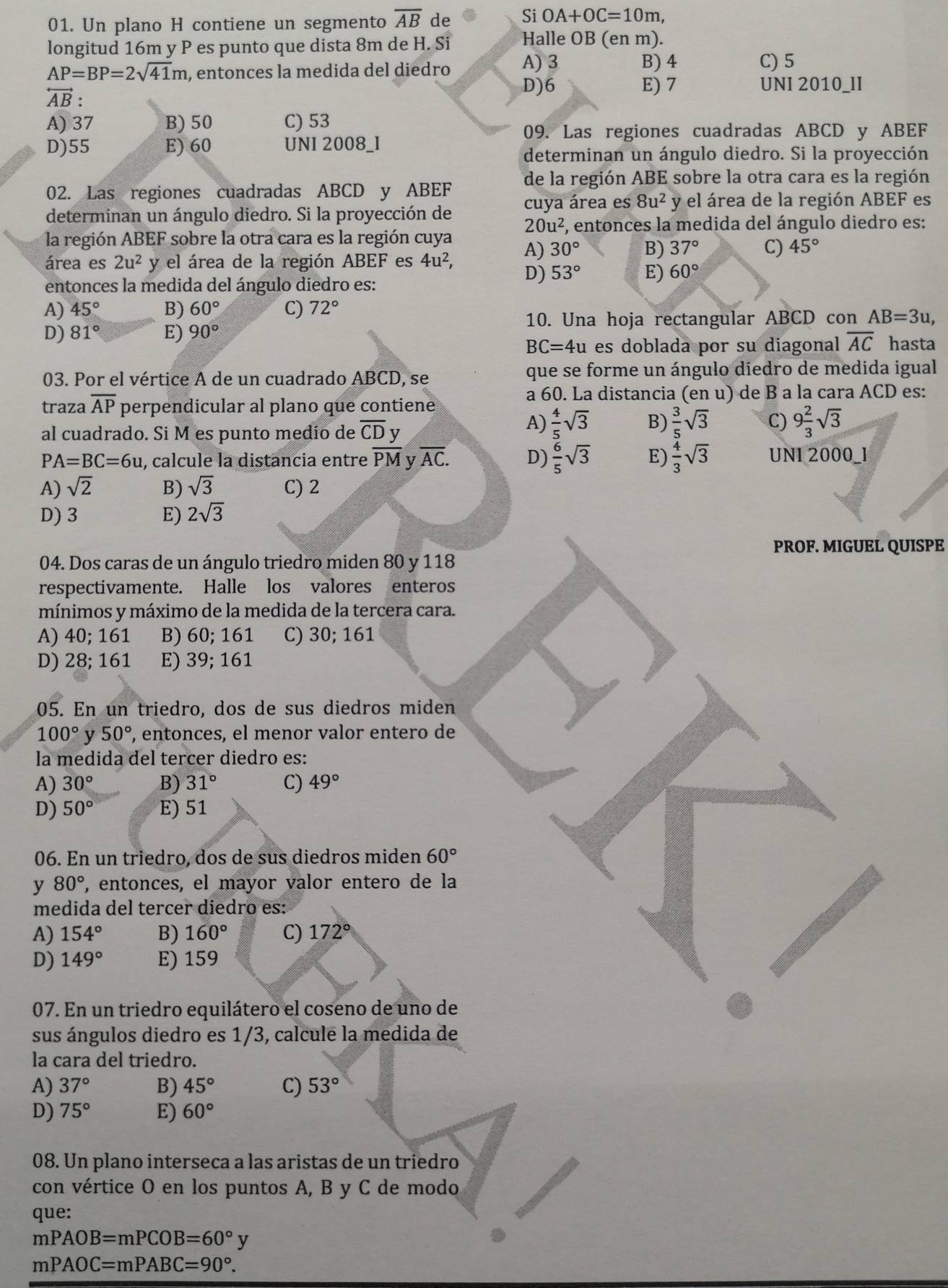 Un plano H contiene un segmento overline AB de Si OA+OC=10m,
longitud 16m y P es punto que dista 8m de H. Si Halle OB (en m).
AP=BP=2sqrt(41)m , entonces la medida del diedro A) 3
B) 4 C) 5
overleftrightarrow AB:
D)6 E) 7 UNI 2010_II
A) 37 B) 50 C) 53
09. Las regiones cuadradas ABCD y ABEF
D)55 E) 60 UNI 2008_I
determinan un ángulo diedro. Si la proyección
02. Las regiones cuadradas ABCD y ABEF de la región ABE sobre la otra cara es la región
determinan un ángulo diedro. Si la proyección de cuya área es 8u^2 y el área de la región ABEF es
la región ABEF sobre la otra cara es la región cuya 20u^2 E, entonces la medida del ángulo diedro es:
área es 2u^2y y el área de la región ABEF es 4u^2, A) 30° B) 37° C) 45°
D) 53° E) 60°
entonces la medida del ángulo diedro es:
A) 45° B) 60° C) 72°
10. Una hoja rectangular ABCD con AB=3u,
D) 81° E) 90°
BC=4u es doblada por su diagonal overline AC hasta
03. Por el vértice A de un cuadrado ABCD, se que se forme un ángulo diedro de medida igual
traza overline AP perpendicular al plano que contiene
a 60. La distancia (en u) de B a la cara ACD es:
al cuadrado. Si M es punto medío de overline CD v
A)  4/5 sqrt(3) B)  3/5 sqrt(3) C) 9 2/3 sqrt(3)
PA=BC=6u , calcule la distancia entre overline PM y overline AC. D)  6/5 sqrt(3) E)  4/3 sqrt(3) UNI 2000_I
A) sqrt(2) B) sqrt(3) C) 2
D) 3 E) 2sqrt(3)
PROF. MIGUEL QUISPE
04. Dos caras de un ángulo triedro miden 80 y 118
respectivamente. Halle los valores enteros
mínimos y máximo de la medida de la tercera cara.
A) 40; 161 B) 60;161 C) 30; 161
D) 28; 161 E) 39; 161
05. En un triedro, dos de sus diedros miden
100° y 50° , entonces, el menor valor entero de
la medida del tercer diedro es:
A) 30° B) 31° C) 49°
D) 50° E) 51
06. En un triedro, dos de sus diedros miden 60°
y 80° , entonces, el mayor valor entero de la
medida del tercer diedro es:
A) 154° B) 160° C) 172°
D) 149° E) 159
07. En un triedro equilátero el coseno de uno de
sus ángulos diedro es 1/3, calcule la medida de
la cara del triedro.
A) 37° B) 45° C) 53°
D) 75° E) 60°
08. Un plano interseca a las aristas de un triedro
con vértice O en los puntos A, B y C de modo
que:
mPAOB=mPCOB=60°y
mPAOC=mPABC=90°.