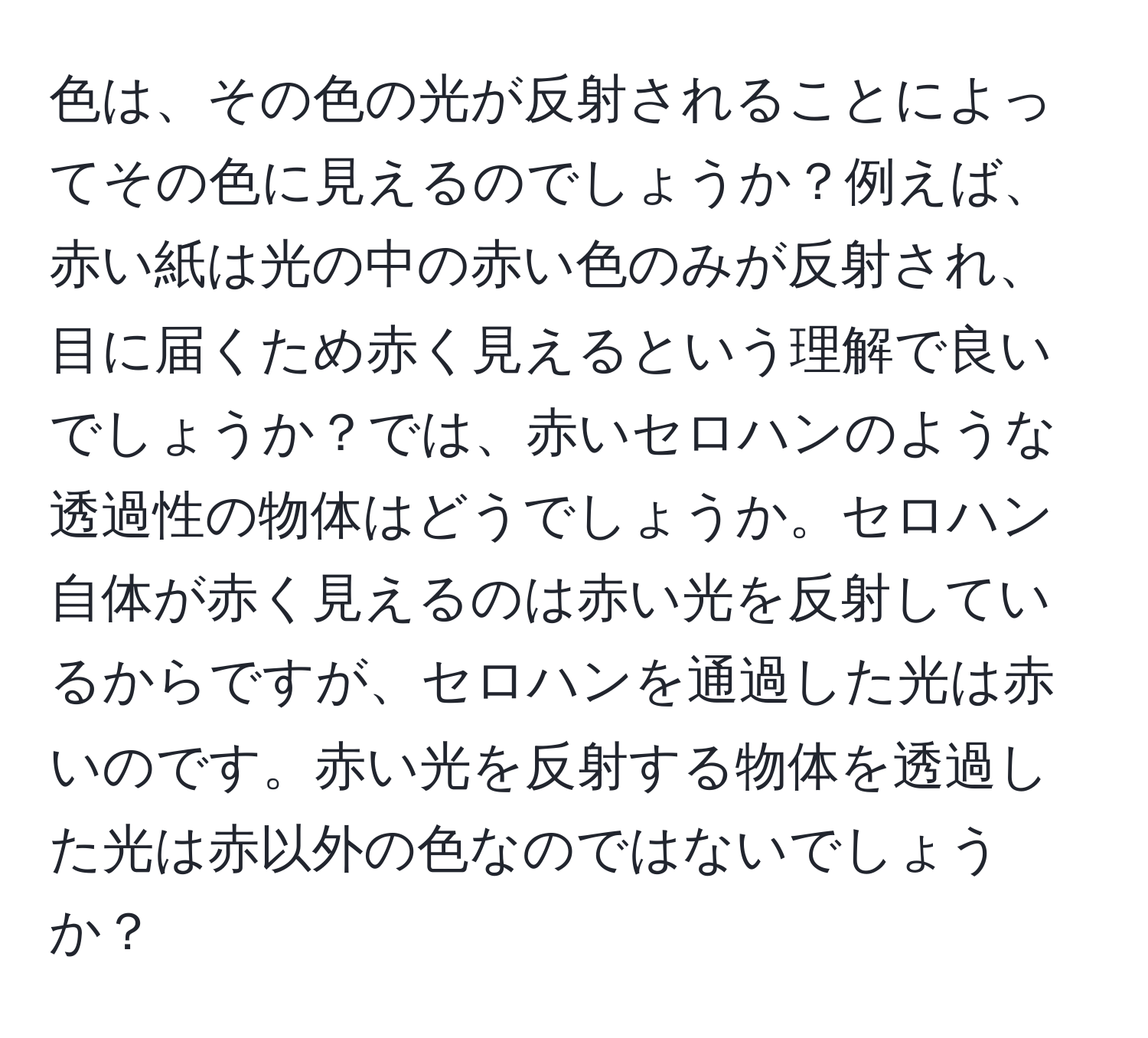 色は、その色の光が反射されることによってその色に見えるのでしょうか？例えば、赤い紙は光の中の赤い色のみが反射され、目に届くため赤く見えるという理解で良いでしょうか？では、赤いセロハンのような透過性の物体はどうでしょうか。セロハン自体が赤く見えるのは赤い光を反射しているからですが、セロハンを通過した光は赤いのです。赤い光を反射する物体を透過した光は赤以外の色なのではないでしょうか？