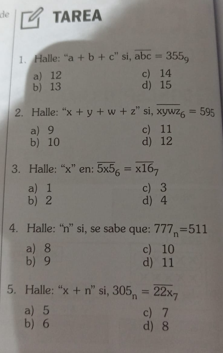 de
TAREA
1. Halle: “ a+b+c :” si, overline abc=355_9
a) 12 c) 14
b) 13 d) 15
2. Halle:“ x+y+w+z ” si, overline xywz_6=595
a 9 c 11
b) 10 d) 12
3. Halle: “ x ” en: overline 5x5_6=overline x16_7
a) 1 c 3
b 2 d 4
4. Halle: “ n ” si, se sabe que: 777_n=511
a 8 c) 10
b 9 d) 11
5. Halle: “ x+ n" si, 305_n=overline 22x_7
a 5 c 7
b 6 d 8