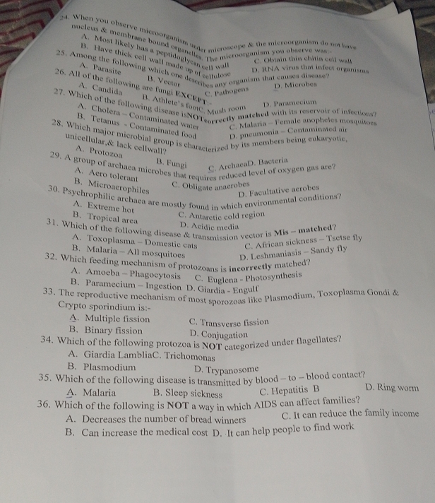 When you observe microorganism under microscope & the microorganism do not havs
nucleus & membrane bound organelles. The microorganism you observe was
A. Most likely has a peptidoglycan cell wa
C. Obtain thin chitin cell wal
B. Have thick cell wall made up of cetfulos
25. Among the following which one desenbes any organism that causes disease
D. RNA virus that infect organisms
A. Parasite B. Vector
D. Microbes
A. Candida
26. All of the following are fungi EXCEP B. Athlete's footC. Mush room
C. Pathogens
D. Paramecium
27. Which of the following disease isNOTearrectly matched with its reservoir of infections?
A. Cholera - Contaminated water C. Malaría - Female anopheles mosquitoes
B. Tetanus - Contaminated food D. pneumonia - Contaminated air
28. Which major microbial group is characterized by its members being eukaryotic.
unicellular,& lack cellwall?
A. Protozoa B. Fungi
29. A group of archaea microbes that requires reduced level of oxygen gas are
C. ArchacaD. Bacteria
A. Aero tolerant
C. Obligate anacrobes
B. Microaerophiles
D. Facultative acrobes
30. Psychrophilic archaea are mostly found in which environmental conditions?
A. Extreme hot
C. Antaretic cold region
B. Tropical area
D. Acidic media
31. Which of the following disease & transmission vector is Mis - matched?
A. Toxoplasma - Domestic cats C. African sickness - Tsetse fly
B. Malaria - All mosquitoes D. Leshmaniasis - Sandy fly
32. Which feeding mechanism of protozoans is incorrectly matched?
A. Amoeba - Phagocytosis C. Euglena - Photosynthesis
B. Paramecium - Ingestion D. Giardia - Engulf
33. The reproductive mechanism of most sporozoas like Plasmodium, Toxoplasma Gondi &
Crypto sporindium is:-
A. Multiple fission C. Transverse fission
B. Binary fission D. Conjugation
34. Which of the following protozoa is NOT categorized under flagellates?
A. Giardia LambliaC. Trichomonas
B. Plasmodium D. Trypanosome
35. Which of the following disease is transmitted by blood - to - blood contact? D. Ring worm
A. Malaria B. Sleep sickness C. Hepatitis B
36. Which of the following is NOT a way in which AIDS can affect families?
A. Decreases the number of bread winners C. It can reduce the family income
B. Can increase the medical cost D. It can help people to find work