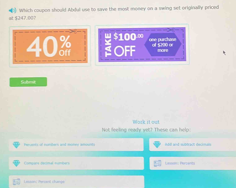 Which coupon should Abdul use to save the most money on a swing set originally priced
at $247.00?
40 w $100.00
one purchase
OFF of $200 or
more
Submit
Work it out
Not feeling ready yet? These can help:
Percents of numbers and money amounts Add and subtract decimals
Compare decimal numbers Lesson: Percents
Lesson: Percent change