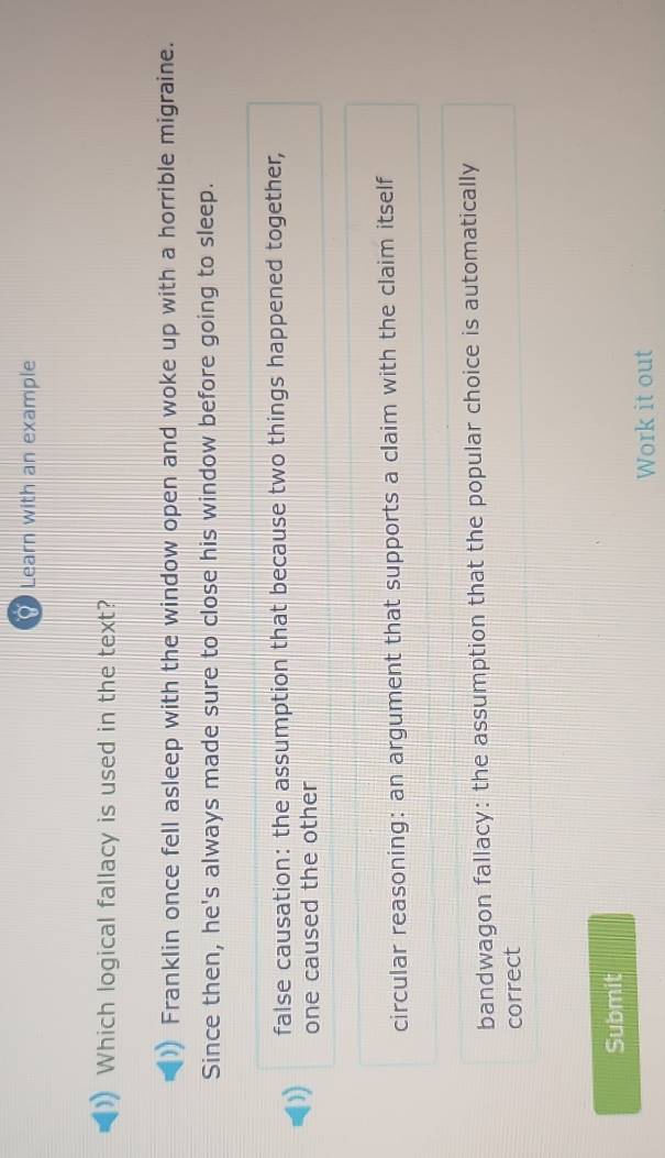 Learn with an example
Which logical fallacy is used in the text?
Franklin once fell asleep with the window open and woke up with a horrible migraine.
Since then, he's always made sure to close his window before going to sleep.
false causation: the assumption that because two things happened together,
one caused the other
circular reasoning: an argument that supports a claim with the claim itself
bandwagon fallacy: the assumption that the popular choice is automatically
correct
Submit
Work it out