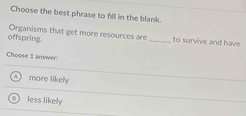 Choose the best phrase to fill in the blank.
Organisms that get more resources are _to survive and have
offspring.
Choose 1 answer:
A more likely
B less likely