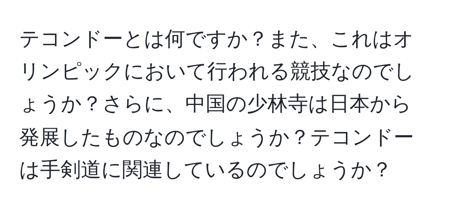 テコンドーとは何ですか？また、これはオリンピックにおいて行われる競技なのでしょうか？さらに、中国の少林寺は日本から発展したものなのでしょうか？テコンドーは手剣道に関連しているのでしょうか？