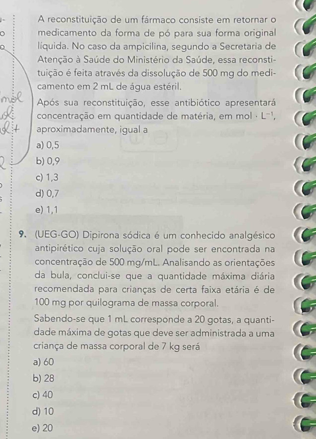 A reconstituição de um fármaco consiste em retornar o
medicamento da forma de pó para sua forma original
líquida. No caso da ampicilina, segundo a Secretaria de
Atenção à Saúde do Ministério da Saúde, essa reconsti-
tuição é feita através da dissolução de 500 mg do medi-
camento em 2 mL de água estéril.
Após sua reconstituição, esse antibiótico apresentará
concentração em quantidade de matéria, em mol · L¬1,
aproximadamente, igual a
a) 0,5
b) 0,9
c) 1,3
d) 0,7
e) 1, 1
9. (UEG-GO) Dipirona sódica é um conhecido analgésico
antipirético cuja solução oral pode ser encontrada na
concentração de 500 mg/mL. Analisando as orientações
da bula, conclui-se que a quantidade máxima diária
recomendada para crianças de certa faixa etária é de
100 mg por quilograma de massa corporal.
Sabendo-se que 1 mL corresponde a 20 gotas, a quanti-
dade máxima de gotas que deve ser administrada a uma
criança de massa corporal de 7 kg será
a) 60
b) 28
c) 40
d) 10
e) 20