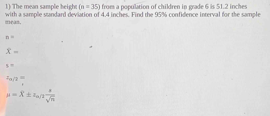 The mean sample height (n=35) from a population of children in grade 6 is 51.2 inches
with a sample standard deviation of 4.4 inches. Find the 95% confidence interval for the sample
mean.
n=
overline X=
s=
z_alpha /2=
mu =overline X± z_alpha /2 s/sqrt(n) 