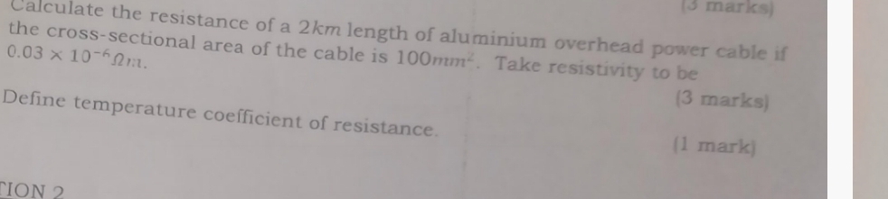 Calculate the resistance of a 2km length of aluminium overhead power cable if
0.03* 10^(-6)Omega m. 
the cross-sectional area of the cable is 100mm^2. Take resistivity to be 
(3 marks) 
Define temperature coefficient of resistance. 
(1 mark) 
ÑION 2