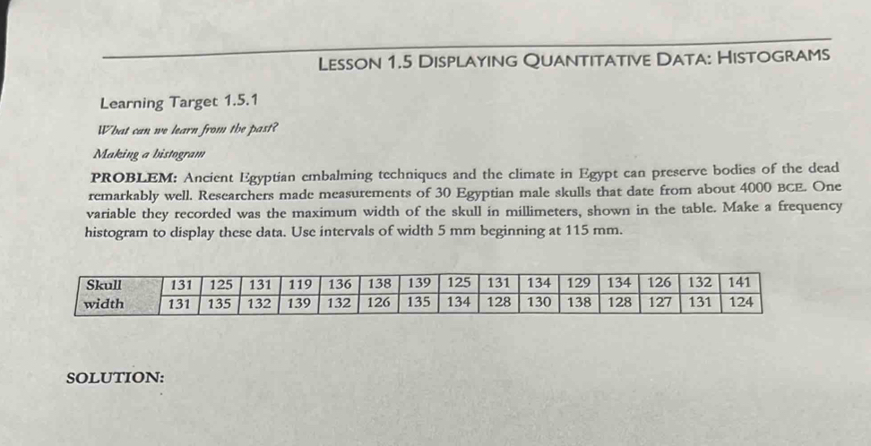 Lesson 1.5 Displaying Quantitative Data: Histograms 
Learning Target 1.5.1 
What can we learn from the past? 
Making a histogram 
PROBLEM: Ancient Egyptian embalming techniques and the climate in Egypt can preserve bodies of the dead 
remarkably well. Researchers made measurements of 30 Egyptian male skulls that date from about 4000 BCE. One 
variable they recorded was the maximum width of the skull in millimeters, shown in the table. Make a frequency 
histogram to display these data. Use intervals of width 5 mm beginning at 115 mm. 
SOLUTION: