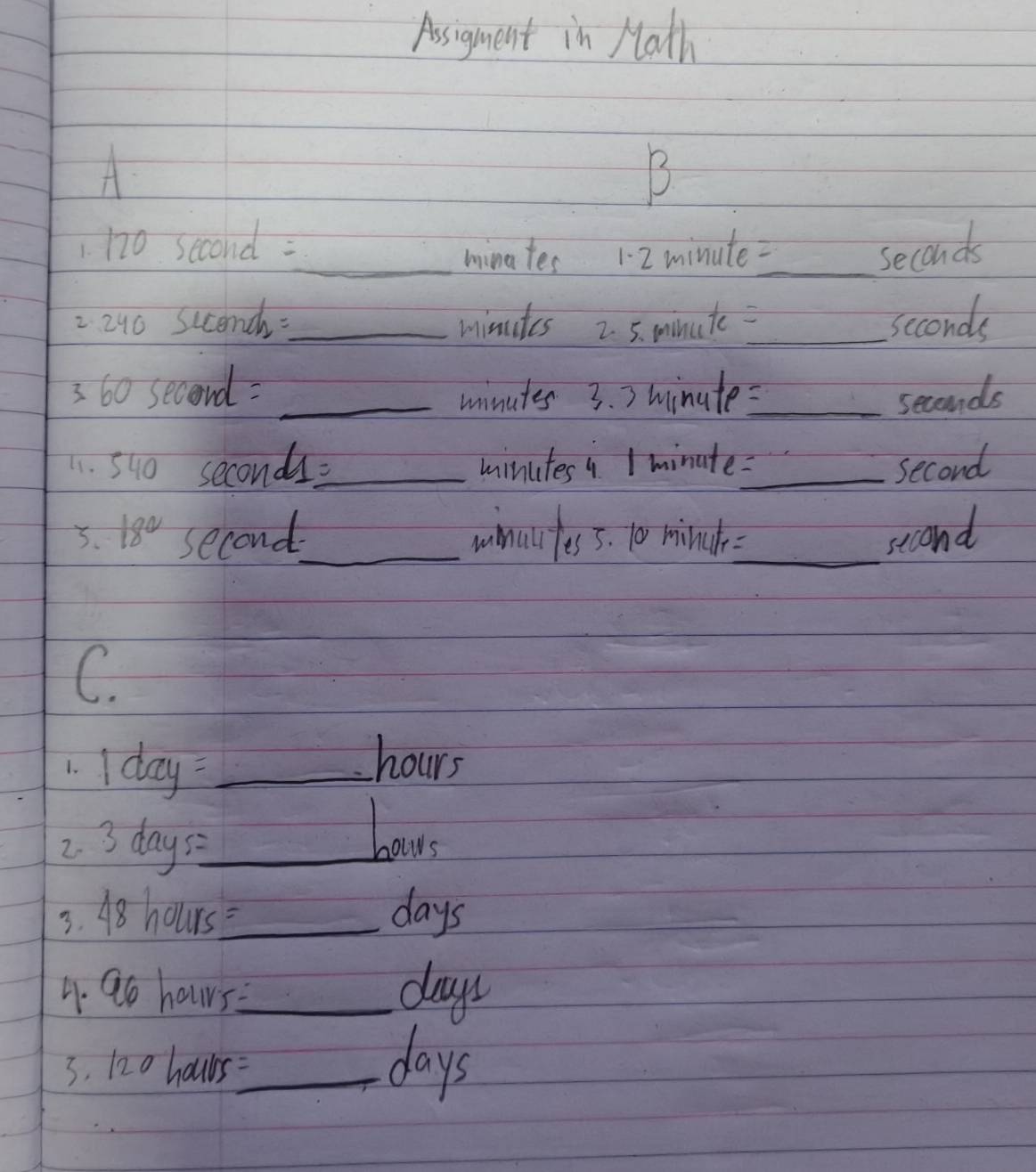 Assigment in Math 
A 
B 
1 no second : 
_minates 12 minute -_
seconds
2 240 scencdh-_ minutes 2. 5. minute _ seconds
3 60 second = _3. > minute _ seconds
minutes
11. 540 seconds=_  minutes 4 1 minate:_
second
3. 18° second _ winuifess. 10 minch _ second
C 
1. I day _
hours
2. 3 days _ 
bow 
3. 48 hours_  days
4. 9o hours?_ days
3. 120 hours=_  days