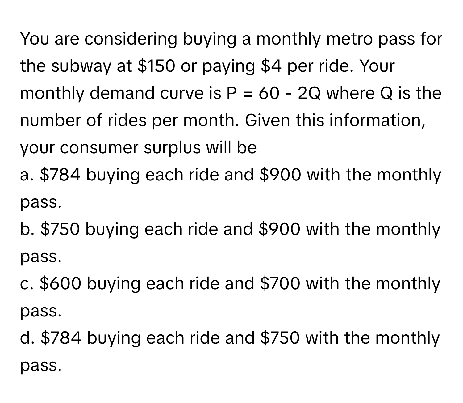 You are considering buying a monthly metro pass for the subway at $150 or paying $4 per ride. Your monthly demand curve is P = 60 - 2Q where Q is the number of rides per month. Given this information, your consumer surplus will be

a. $784 buying each ride and $900 with the monthly pass.
b. $750 buying each ride and $900 with the monthly pass.
c. $600 buying each ride and $700 with the monthly pass.
d. $784 buying each ride and $750 with the monthly pass.