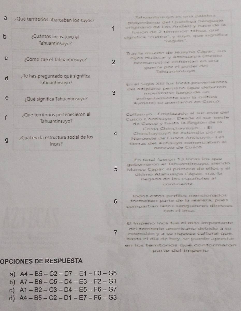 a ¿Qué territorios abarcaban los suyos? Tahuantinsyo es una palabca
proveniente del Quechua (lenguaje
1 originario de Los Andes) y nace de la
fusión de 2 términos: tahua, que
b ¿Cuántos Incas tuvo el signífica "cuatro", y suyo, que signífica
Tahuantinsuyo? ''región''
Tras la muerte de Huayna Cápac, sus
C ¿Como cae el Tahuantinsuyo? 2 hijós Huáscar y Atahualpa (medio
hermanos) se enfrentan en una
guérra par el póder del
Tahuantinsuyo
d ¿Te has preguntado quê significa
Tahuantinsuyo?
En el Siglo XIII los Incas provenientes
del altipíano peruano (que debierón
3
movilizarse luego de un
e  ¿Qué significa Tahuantinsuyo? enfrentamiento con la cultura
Aymara) se asentaron en Cusco
f ¿Que territorios pertenecieron al Collasuyo.- Emplazado al sur-este del
Tahuantinsuyo?  Cusco Contisuyo.- Desde el sur-aeste
de Cusco y hasta la Región de la
Costa Chinchaysuyo - : El
Chinchaysuyo se extendía por el
g ¿Cuál era la estructura social de los 4  Noroeste de Cusco Antisuyo.- Lás
Incas? tierras del Antisuyo comenzaban al
noreste de Cusc o
En total fueron 13 Incás los que
gobernarón el Tahuantínsuyo, siendo
5 Manco Cápac el primero de ellos y el
último Atahualpa Cápac, tras la
legada de los españoles al
contin ente
Tódos estos perfiles mencionados
6 formabán parte de la realeza, pues
compartían lazos sanquíneos directos
con el inca.
El Imperio Inca fue el más importante
del territorio americano debido a su
7 extensión y a su riqueza cultural que
hasta el día de hoy, se puede apreciar
en los territórios que conformarón
parte del imperio
OPCIONES DE RESPUESTA
a) A4-B5-C2-D7-E1-F3-G6
b) A7-B6-C5-D4-E3-F2-G1
c) A1-B2-C3-D4-E5-F6-G7
d) A4-B5-C2-D1-E7-F6-G3