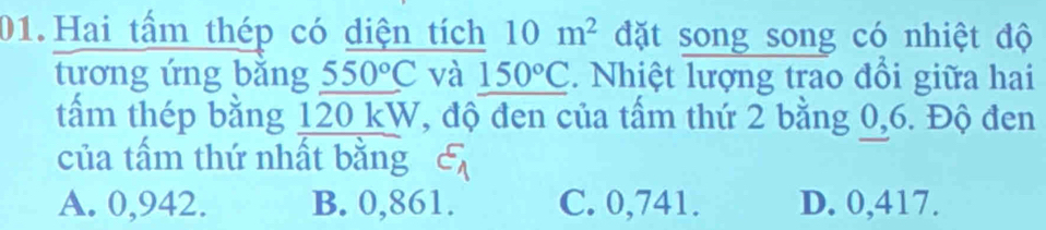 Hai tấm thép có diện tích 10m^2 đặt song song có nhiệt độ
tương ứng bǎng 550°C và _ 150°C. Nhiệt lượng trao đổi giữa hai
tấm thép bằng 120 kW, độ đen của tấm thứ 2 bằng 0,6. Độ đen
của tấm thứ nhất bằng varepsilon _1
A. 0,942. B. 0,861. C. 0,741. D. 0,417.