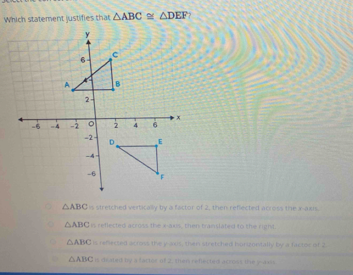 Which statement justifies that △ ABC≌ △ DEF ?
△ ABC is stretched vertically by a factor of 2, then reflected across the x-axis.
△ ABC is reflected across the x-axis, then translated to the right.
△ ABC is reflected across the y-axis, then stretched horizontally by a factor of 2.
△ ABC is dilated by a factor of 2, then reflected across the y-axis.