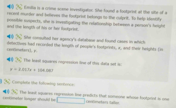 Emilia is a crime scene investigator. She found a footprint at the site of a 
recent murder and believes the footprint belongs to the culprit. To help identify 
possible suspects, she is investigating the relationship between a person's height 
and the length of his or her footprint. 
a She consulted her agency's database and found cases in which 
detectives had recorded the length of people's footprints, x, and their heights (in
centimeters), y. 
The least squares regression line of this data set is:
y=2.017x+104.087
Complete the following sentence: 
The least squares regression line predicts that someone whose footprint is one
centimeter longer should be centimeters taller.