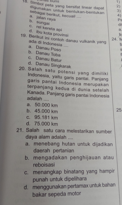 Simbol peta yang bersifat linear dapat 2)
digunakan untuk bentukan-bentukan 3)
sebagai berikut, kecuali ....
4)
a.jalan raya
Pe
di
b. sungai c. rel kereta api
a.
d. ibu kota provinsi
b
24. M
19. Berikut ini contoh danau vulkanik yang h
ada di Indonesia ....
a. Danau Poso_
s
b. Danau Toba
c. Danau Batur
d. Danau Singkarak
20. Salah satu potensi yang dimiliki
Indonesia, yaitu garis pantai. Panjang
garis pantai Indonesia merupakan
terpanjang kedua di dunia setelah
Kanada. Panjang garis pantai Indonesia
adalah ....
a. 50.000 km
b. 45.000 km
25
c. 95.181 km
d. 75.000 km
21. Salah satu cara melestarikan sumber
daya alam adalah ....
a. menebang hutan untuk dijadikan
daerah pertanian
b. mengadakan penghijauan atau
reboisasi
c. menangkap binatang yang hampir
punah untuk dipelihara
d. menggunakan pertamax untuk bahan
bakar sepeda motor