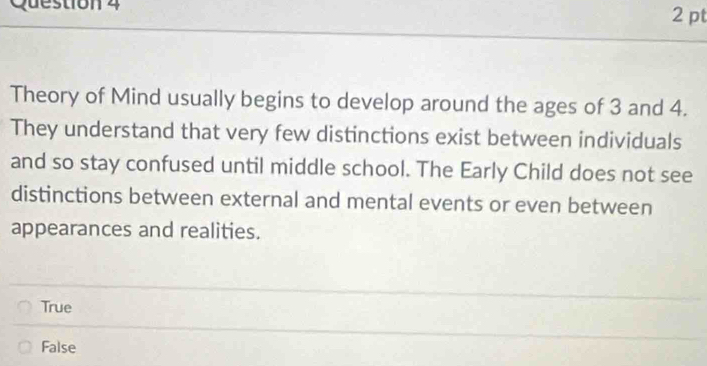 Theory of Mind usually begins to develop around the ages of 3 and 4.
They understand that very few distinctions exist between individuals
and so stay confused until middle school. The Early Child does not see
distinctions between external and mental events or even between
appearances and realities.
True
False